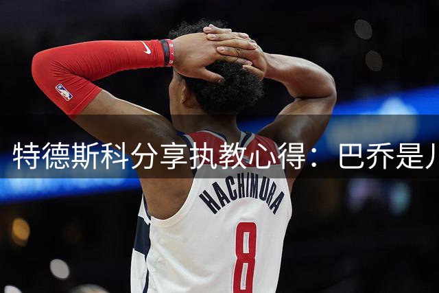 特德斯科分享执教心得：巴乔是儿时偶像 瓜帅影响深远
